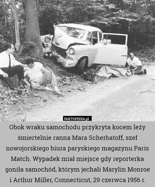 Obok wraku samochodu przykryta kocem leży śmiertelnie ranna Mara Scherbatoff, szef nowojorskiego biura paryskiego magazynu Paris Match. Wypadek miał miejsce gdy reporterka goniła samochód, którym jechali Marylin Monroe
 i Arthur Miller, Connecticut, 29 czerwca 1956 r. 