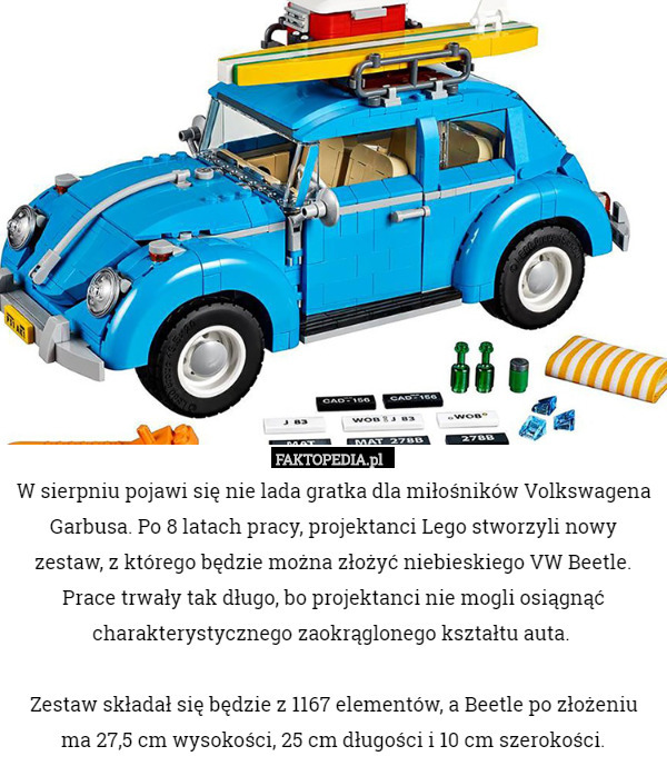 W sierpniu pojawi się nie lada gratka dla miłośników Volkswagena Garbusa. Po 8 latach pracy, projektanci Lego stworzyli nowy zestaw, z którego będzie można złożyć niebieskiego VW Beetle. Prace trwały tak długo, bo projektanci nie mogli osiągnąć charakterystycznego zaokrąglonego kształtu auta. 

Zestaw składał się będzie z 1167 elementów, a Beetle po złożeniu ma 27,5 cm wysokości, 25 cm długości i 10 cm szerokości. 