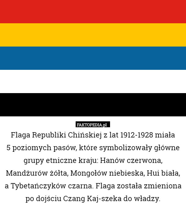 Flaga Republiki Chińskiej z lat 1912-1928 miała
 5 poziomych pasów, które symbolizowały główne grupy etniczne kraju: Hanów czerwona, Mandżurów żółta, Mongołów niebieska, Hui biała, a Tybetańczyków czarna. Flaga została zmieniona po dojściu Czang Kaj-szeka do władzy. 