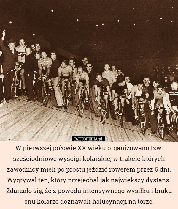 W pierwszej połowie XX wieku organizowano tzw. sześciodniowe wyścigi kolarskie, w trakcie których zawodnicy mieli po prostu jeździć rowerem przez 6 dni. Wygrywał ten, który przejechał jak największy dystans. Zdarzało się, że z powodu intensywnego wysiłku i braku snu kolarze doznawali halucynacji na torze. 