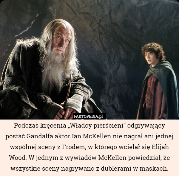 Podczas kręcenia „Władcy pierścieni” odgrywający postać Gandalfa aktor Ian McKellen nie nagrał ani jednej wspólnej sceny z Frodem, w którego wcielał się Elijah Wood. W jednym z wywiadów McKellen powiedział, że wszystkie sceny nagrywano z dublerami w maskach. 