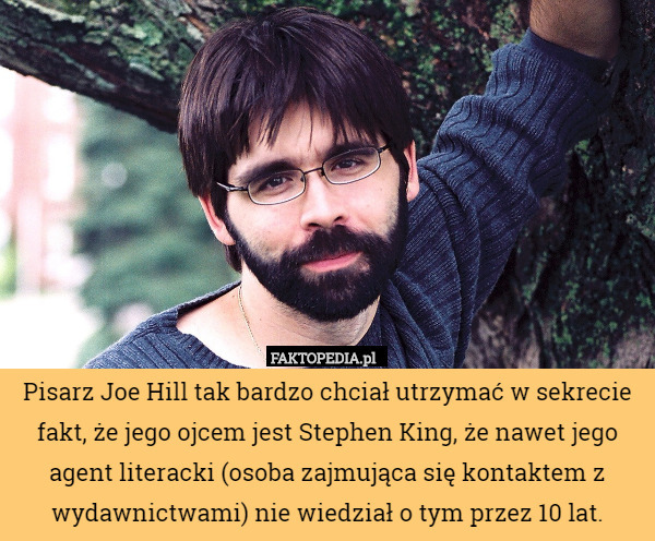 Pisarz Joe Hill tak bardzo chciał utrzymać w sekrecie fakt, że jego ojcem jest Stephen King, że nawet jego agent literacki (osoba zajmująca się kontaktem z wydawnictwami) nie wiedział o tym przez 10 lat. 