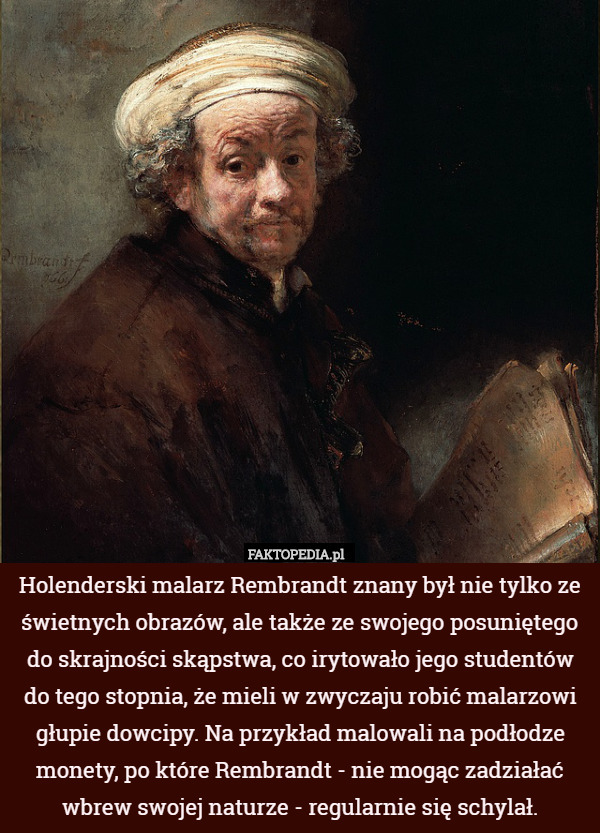Holenderski malarz Rembrandt znany był nie tylko ze świetnych obrazów, ale także ze swojego posuniętego do skrajności skąpstwa, co irytowało jego studentów do tego stopnia, że mieli w zwyczaju robić malarzowi głupie dowcipy. Na przykład malowali na podłodze monety, po które Rembrandt - nie mogąc zadziałać wbrew swojej naturze - regularnie się schylał. 