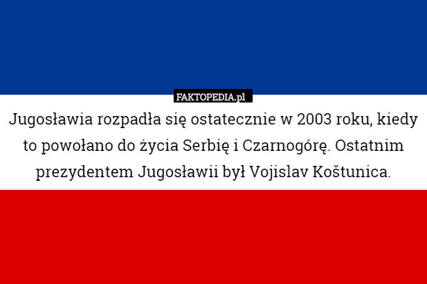 Jugosławia rozpadła się ostatecznie w 2003 roku, kiedy to powołano do życia Serbię i Czarnogórę. Ostatnim prezydentem Jugosławii był Vojislav Koštunica. 