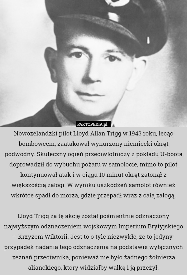 Nowozelandzki pilot Lloyd Allan Trigg w 1943 roku, lecąc bombowcem, zaatakował wynurzony niemiecki okręt podwodny. Skuteczny ogień przeciwlotniczy z pokładu U-boota doprowadził do wybuchu pożaru w samolocie, mimo to pilot kontynuował atak i w ciągu 10 minut okręt zatonął z większością załogi. W wyniku uszkodzeń samolot również wkrótce spadł do morza, gdzie przepadł wraz z całą załogą.

Lloyd Trigg za tę akcję został pośmiertnie odznaczony najwyższym odznaczeniem wojskowym Imperium Brytyjskiego - Krzyżem Wiktorii. Jest to o tyle niezwykłe, że to jedyny przypadek nadania tego odznaczenia na podstawie wyłącznych zeznań przeciwnika, ponieważ nie było żadnego żołnierza alianckiego, który widziałby walkę i ją przeżył. 