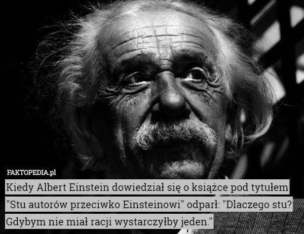 Kiedy Albert Einstein dowiedział się o książce pod tytułem "Stu autorów przeciwko Einsteinowi" odparł: "Dlaczego stu? Gdybym nie miał racji wystarczyłby jeden." 