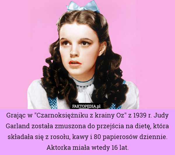 Grając w "Czarnoksiężniku z krainy Oz" z 1939 r. Judy Garland została zmuszona do przejścia na dietę, która składała się z rosołu, kawy i 80 papierosów dziennie. Aktorka miała wtedy 16 lat. 