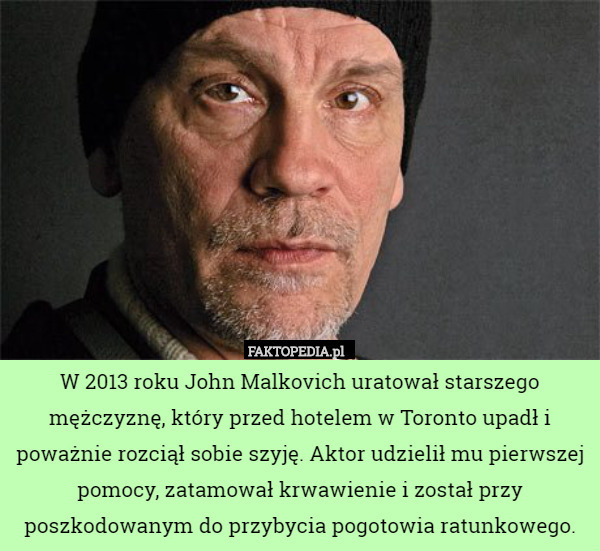 W 2013 roku John Malkovich uratował starszego mężczyznę, który przed hotelem w Toronto upadł i poważnie rozciął sobie szyję. Aktor udzielił mu pierwszej pomocy, zatamował krwawienie i został przy poszkodowanym do przybycia pogotowia ratunkowego. 