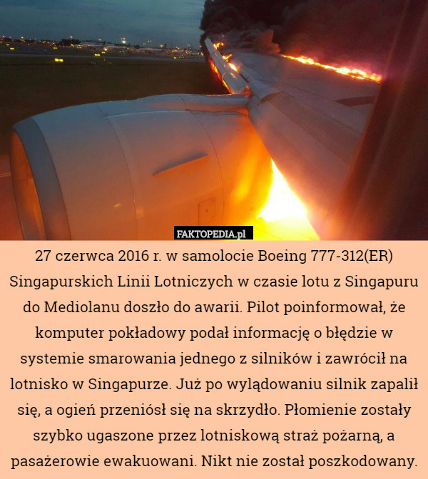 27 czerwca 2016 r. w samolocie Boeing 777-312(ER) Singapurskich Linii Lotniczych w czasie lotu z Singapuru do Mediolanu doszło do awarii. Pilot poinformował, że komputer pokładowy podał informację o błędzie w systemie smarowania jednego z silników i zawrócił na lotnisko w Singapurze. Już po wylądowaniu silnik zapalił się, a ogień przeniósł się na skrzydło. Płomienie zostały szybko ugaszone przez lotniskową straż pożarną, a pasażerowie ewakuowani. Nikt nie został poszkodowany. 
