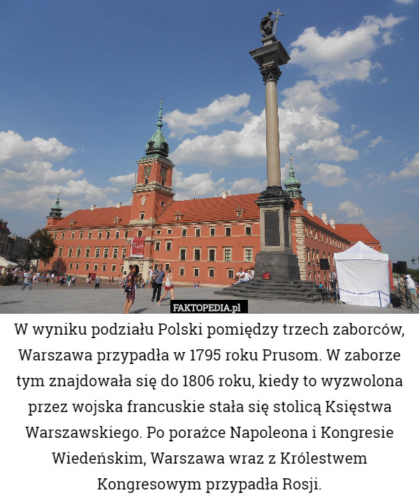 W wyniku podziału Polski pomiędzy trzech zaborców, Warszawa przypadła w 1795 roku Prusom. W zaborze tym znajdowała się do 1806 roku, kiedy to wyzwolona przez wojska francuskie stała się stolicą Księstwa Warszawskiego. Po porażce Napoleona i Kongresie Wiedeńskim, Warszawa wraz z Królestwem Kongresowym przypadła Rosji. 