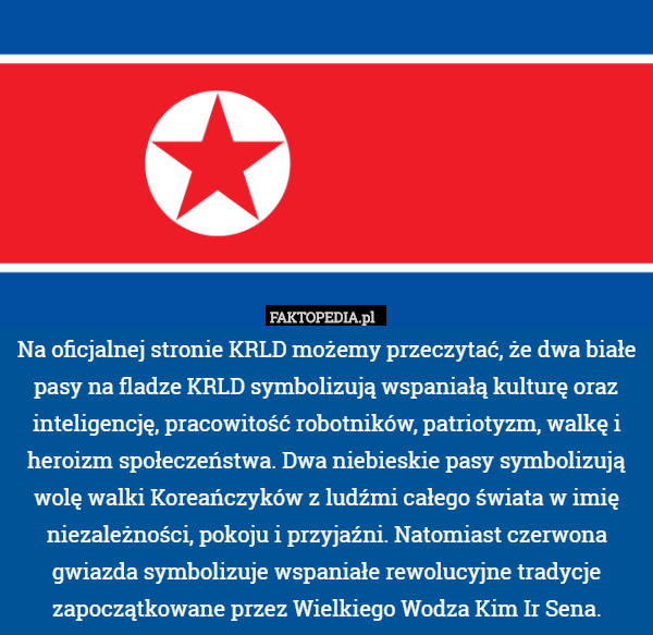 Na oficjalnej stronie KRLD możemy przeczytać, że dwa białe pasy na fladze KRLD symbolizują wspaniałą kulturę oraz inteligencję, pracowitość robotników, patriotyzm, walkę i heroizm społeczeństwa. Dwa niebieskie pasy symbolizują wolę walki Koreańczyków z ludźmi całego świata w imię niezależności, pokoju i przyjaźni. Natomiast czerwona gwiazda symbolizuje wspaniałe rewolucyjne tradycje zapoczątkowane przez Wielkiego Wodza Kim Ir Sena. 
