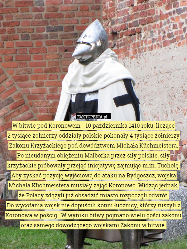 W bitwie pod Koronowem - 10 października 1410 roku, liczące
 2 tysiące żołnierzy oddziały polskie pokonały 4 tysiące żołnierzy Zakonu Krzyżackiego pod dowództwem Michała Küchmeistera.
 Po nieudanym oblężeniu Malborka przez siły polskie, siły krzyżackie próbowały przejąć inicjatywę zajmując m.in. Tucholę. Aby zyskać pozycję wyjściową do ataku na Bydgoszcz, wojska Michała Küchmeistera musiały zająć Koronowo. Widząc jednak,
 że Polacy zdążyli już obsadzić miasto rozpoczęli odwrót.
 Do wycofania wojsk nie dopuścili konni łucznicy, którzy ruszyli z Koronowa w pościg.  W wyniku bitwy pojmano wielu gości zakonu oraz samego dowodzącego wojskami Zakonu w bitwie. 