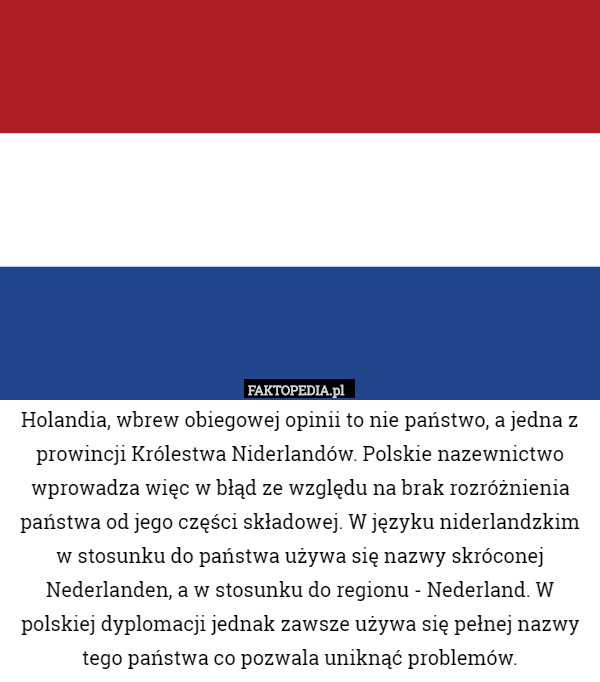 Holandia, wbrew obiegowej opinii to nie państwo, a jedna z prowincji Królestwa Niderlandów. Polskie nazewnictwo wprowadza więc w błąd ze względu na brak rozróżnienia państwa od jego części składowej. W języku niderlandzkim w stosunku do państwa używa się nazwy skróconej Nederlanden, a w stosunku do regionu - Nederland. W polskiej dyplomacji jednak zawsze używa się pełnej nazwy tego państwa co pozwala uniknąć problemów. 
