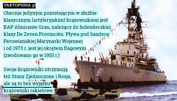 Obecnie jedynym pozostającym w służbie 
klasycznym (artyleryjskim) krążownikiem jest
BAP Almirante Grau, należący do holenderskiej
klasy De Zeven Provinciën. Pływa pod banderą
Peruwiańskiej Marynarki Wojennej
i od 1973 r. jest jej okrętem flagowym
(zwodowano go w 1953 r.)

Swoje krążowniki utrzymują
też Stany Zjednoczone i Rosja,
ale są to bez wyjątku
krążowniki rakietowe. 