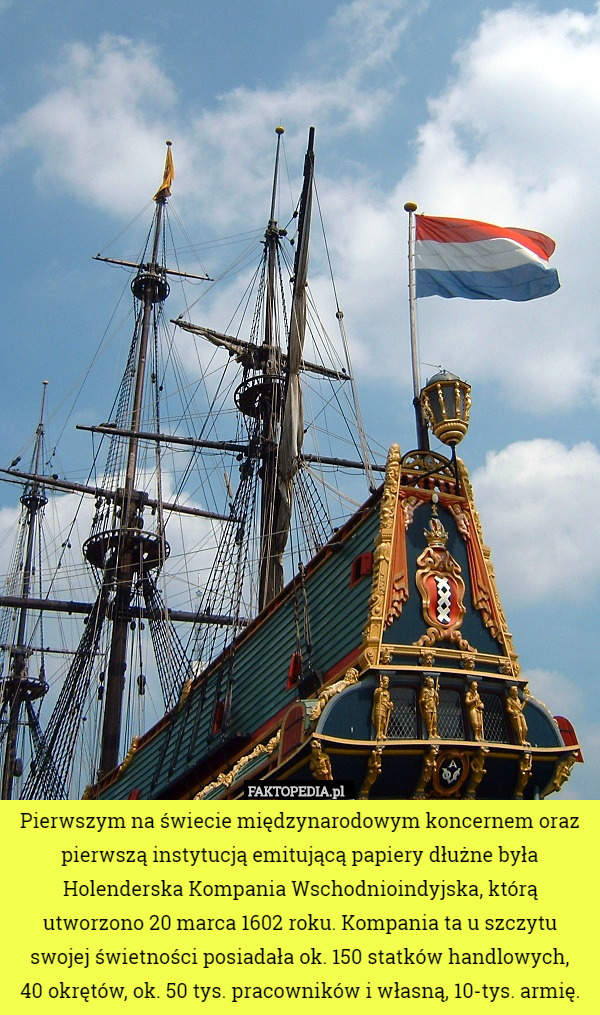 Pierwszym na świecie międzynarodowym koncernem oraz pierwszą instytucją emitującą papiery dłużne była Holenderska Kompania Wschodnioindyjska, którą utworzono 20 marca 1602 roku. Kompania ta u szczytu swojej świetności posiadała ok. 150 statków handlowych,
 40 okrętów, ok. 50 tys. pracowników i własną, 10-tys. armię. 