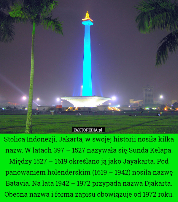Stolica Indonezji, Jakarta, w swojej historii nosiła kilka nazw. W latach 397 – 1527 nazywała się Sunda Kelapa. Między 1527 – 1619 określano ją jako Jayakarta. Pod panowaniem holenderskim (1619 – 1942) nosiła nazwę Batavia. Na lata 1942 – 1972 przypada nazwa Djakarta. Obecna nazwa i forma zapisu obowiązuje od 1972 roku. 