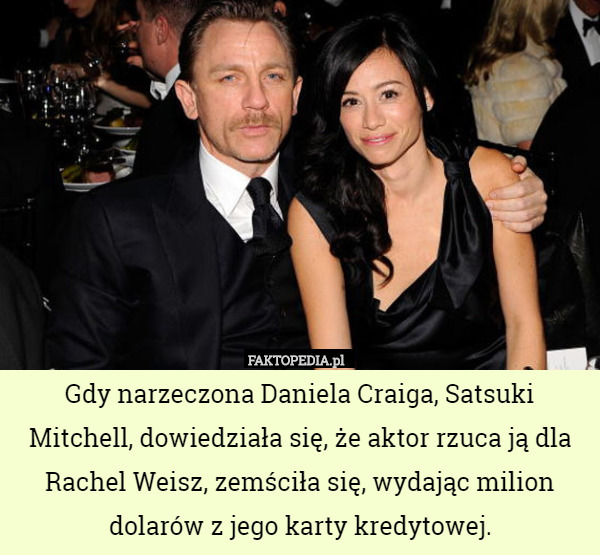 Gdy narzeczona Daniela Craiga, Satsuki Mitchell, dowiedziała się, że aktor rzuca ją dla Rachel Weisz, zemściła się, wydając milion dolarów z jego karty kredytowej. 