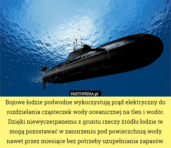 Bojowe łodzie podwodne wykorzystują prąd elektryczny do rozdzielania cząsteczek wody oceanicznej na tlen i wodór. Dzięki niewyczerpanemu z gruntu rzeczy źródłu łodzie te mogą pozostawać w zanurzeniu pod powierzchnią wody nawet przez miesiące bez potrzeby uzupełniania zapasów. 