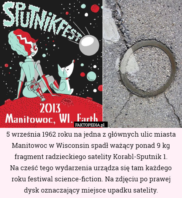 5 września 1962 roku na jedna z głównych ulic miasta Manitowoc w Wisconsin spadł ważący ponad 9 kg fragment radzieckiego satelity Korabl-Sputnik 1.
 Na cześć tego wydarzenia urządza się tam każdego roku festiwal science-fiction. Na zdjęciu po prawej dysk oznaczający miejsce upadku satelity. 
