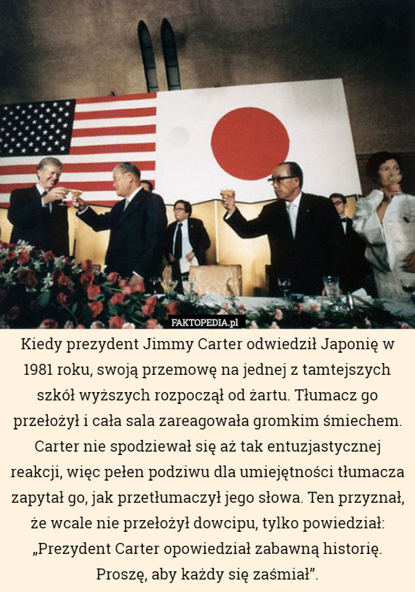 Kiedy prezydent Jimmy Carter odwiedził Japonię w 1981 roku, swoją przemowę na jednej z tamtejszych szkół wyższych rozpoczął od żartu. Tłumacz go przełożył i cała sala zareagowała gromkim śmiechem. Carter nie spodziewał się aż tak entuzjastycznej reakcji, więc pełen podziwu dla umiejętności tłumacza zapytał go, jak przetłumaczył jego słowa. Ten przyznał, że wcale nie przełożył dowcipu, tylko powiedział: „Prezydent Carter opowiedział zabawną historię. Proszę, aby każdy się zaśmiał”. 