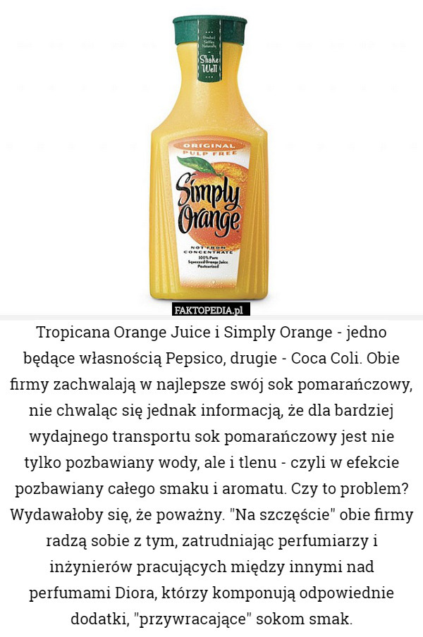Tropicana Orange Juice i Simply Orange - jedno będące własnością Pepsico, drugie - Coca Coli. Obie firmy zachwalają w najlepsze swój sok pomarańczowy, nie chwaląc się jednak informacją, że dla bardziej wydajnego transportu sok pomarańczowy jest nie tylko pozbawiany wody, ale i tlenu - czyli w efekcie pozbawiany całego smaku i aromatu. Czy to problem? Wydawałoby się, że poważny. "Na szczęście" obie firmy radzą sobie z tym, zatrudniając perfumiarzy i inżynierów pracujących między innymi nad perfumami Diora, którzy komponują odpowiednie dodatki, "przywracające" sokom smak. 