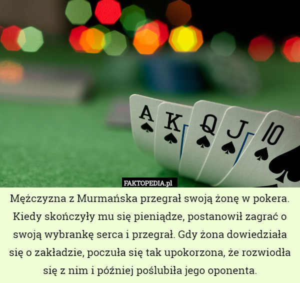 Mężczyzna z Murmańska przegrał swoją żonę w pokera. Kiedy skończyły mu się pieniądze, postanowił zagrać o swoją wybrankę serca i przegrał. Gdy żona dowiedziała się o zakładzie, poczuła się tak upokorzona, że rozwiodła się z nim i później poślubiła jego oponenta. 