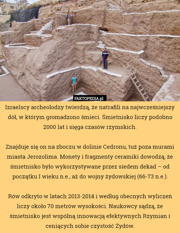 Izraelscy archeolodzy twierdzą, że natrafili na najwcześniejszy dół, w którym gromadzono śmieci. Śmietnisko liczy podobno 2000 lat i sięga czasów rzymskich.

Znajduje się on na zboczu w dolinie Cedronu, tuż poza murami miasta Jerozolima. Monety i fragmenty ceramiki dowodzą, że śmietnisko było wykorzystywane przez siedem dekad – od początku I wieku n.e., aż do wojny żydowskiej (66-73 n.e.).

Rów odkryto w latach 2013-2014 i według obecnych wyliczeń liczy około 70 metrów wysokości. Naukowcy sądzą, że śmietnisko jest wspólną innowacją efektywnych Rzymian i ceniących sobie czystość Żydów. 