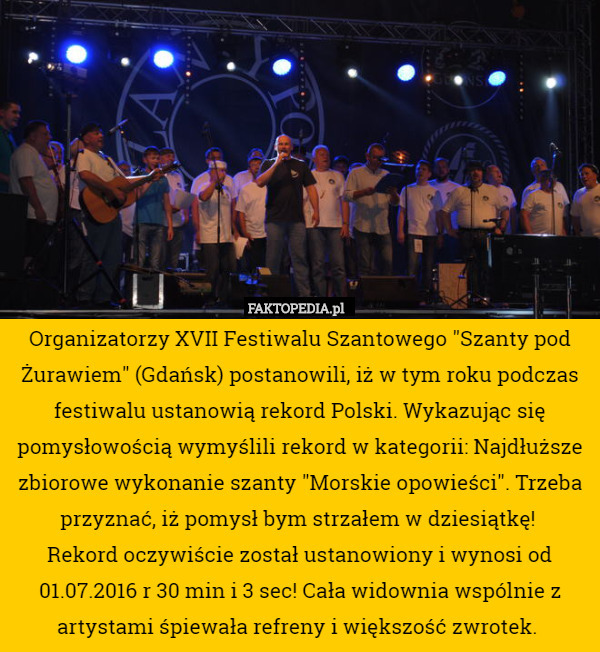 Organizatorzy XVII Festiwalu Szantowego "Szanty pod Żurawiem" (Gdańsk) postanowili, iż w tym roku podczas festiwalu ustanowią rekord Polski. Wykazując się pomysłowością wymyślili rekord w kategorii: Najdłuższe zbiorowe wykonanie szanty "Morskie opowieści". Trzeba przyznać, iż pomysł bym strzałem w dziesiątkę! 
Rekord oczywiście został ustanowiony i wynosi od 01.07.2016 r 30 min i 3 sec! Cała widownia wspólnie z artystami śpiewała refreny i większość zwrotek. 