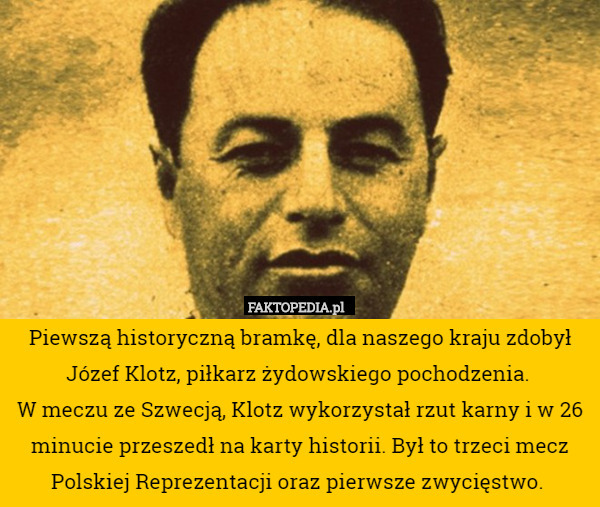 Piewszą historyczną bramkę, dla naszego kraju zdobył Józef Klotz, piłkarz żydowskiego pochodzenia. 
W meczu ze Szwecją, Klotz wykorzystał rzut karny i w 26 minucie przeszedł na karty historii. Był to trzeci mecz Polskiej Reprezentacji oraz pierwsze zwycięstwo. 