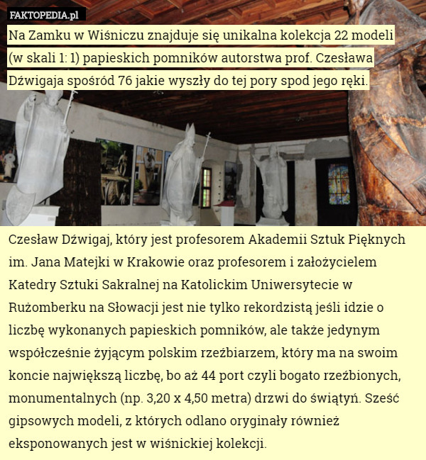 Na Zamku w Wiśniczu znajduje się unikalna kolekcja 22 modeli
 (w skali 1: 1) papieskich pomników autorstwa prof. Czesława Dźwigaja spośród 76 jakie wyszły do tej pory spod jego ręki.






Czesław Dźwigaj, który jest profesorem Akademii Sztuk Pięknych im. Jana Matejki w Krakowie oraz profesorem i założycielem Katedry Sztuki Sakralnej na Katolickim Uniwersytecie w Rużomberku na Słowacji jest nie tylko rekordzistą jeśli idzie o liczbę wykonanych papieskich pomników, ale także jedynym współcześnie żyjącym polskim rzeźbiarzem, który ma na swoim koncie największą liczbę, bo aż 44 port czyli bogato rzeźbionych, monumentalnych (np. 3,20 x 4,50 metra) drzwi do świątyń. Sześć gipsowych modeli, z których odlano oryginały również eksponowanych jest w wiśnickiej kolekcji. 