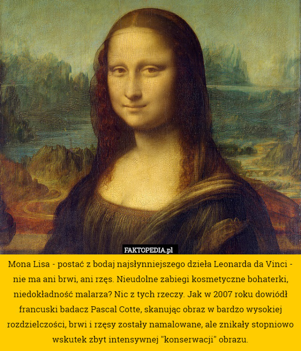 Mona Lisa - postać z bodaj najsłynniejszego dzieła Leonarda da Vinci - nie ma ani brwi, ani rzęs. Nieudolne zabiegi kosmetyczne bohaterki, niedokładność malarza? Nic z tych rzeczy. Jak w 2007 roku dowiódł francuski badacz Pascal Cotte, skanując obraz w bardzo wysokiej rozdzielczości, brwi i rzęsy zostały namalowane, ale znikały stopniowo wskutek zbyt intensywnej "konserwacji" obrazu. 