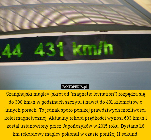 Szanghajski maglev (skrót od "magnetic levitation") rozpędza się do 300 km/h w godzinach szczytu i nawet do 431 kilometrów o innych porach. To jednak sporo poniżej prawdziwych możliwości kolei magnetycznej. Aktualny rekord prędkości wynosi 603 km/h i został ustanowiony przez Japończyków w 2015 roku. Dystans 1,8 km rekordowy maglev pokonał w czasie poniżej 11 sekund. 