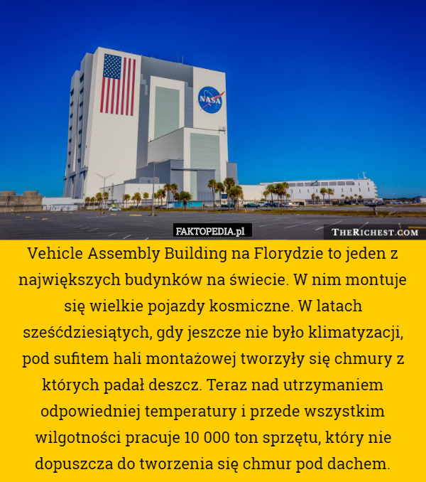 Vehicle Assembly Building na Florydzie to jeden z największych budynków na świecie. W nim montuje się wielkie pojazdy kosmiczne. W latach sześćdziesiątych, gdy jeszcze nie było klimatyzacji, pod sufitem hali montażowej tworzyły się chmury z których padał deszcz. Teraz nad utrzymaniem odpowiedniej temperatury i przede wszystkim wilgotności pracuje 10 000 ton sprzętu, który nie dopuszcza do tworzenia się chmur pod dachem. 