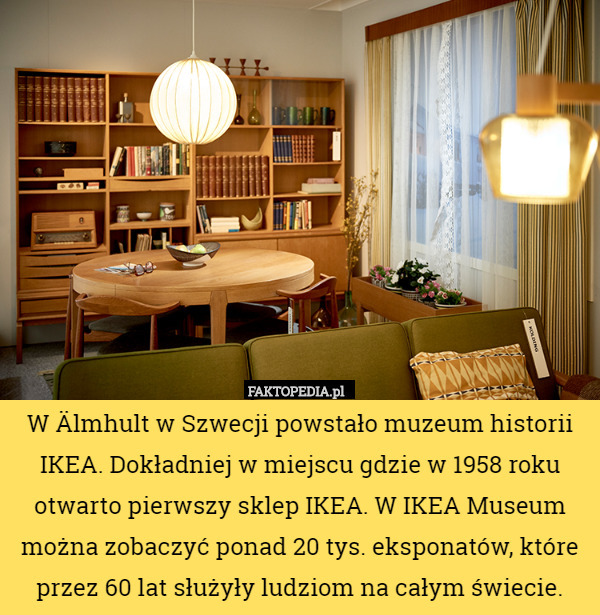 W Älmhult w Szwecji powstało muzeum historii IKEA. Dokładniej w miejscu gdzie w 1958 roku otwarto pierwszy sklep IKEA. W IKEA Museum można zobaczyć ponad 20 tys. eksponatów, które przez 60 lat służyły ludziom na całym świecie. 
