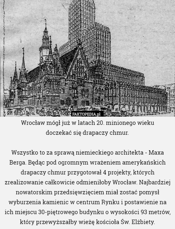 Wrocław mógł już w latach 20. minionego wieku
 doczekać się drapaczy chmur.

Wszystko to za sprawą niemieckiego architekta - Maxa Berga. Będąc pod ogromnym wrażeniem amerykańskich drapaczy chmur przygotował 4 projekty, których zrealizowanie całkowicie odmieniłoby Wrocław. Najbardziej nowatorskim przedsięwzięciem miał zostać pomysł wyburzenia kamienic w centrum Rynku i postawienie na ich miejscu 30-piętrowego budynku o wysokości 93 metrów, który przewyższałby wieżę kościoła Św. Elżbiety. 