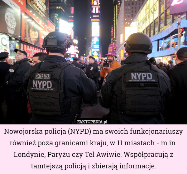 Nowojorska policja (NYPD) ma swoich funkcjonariuszy również poza granicami kraju, w 11 miastach - m.in. Londynie, Paryżu czy Tel Awiwie. Współpracują z tamtejszą policją i zbierają informacje. 