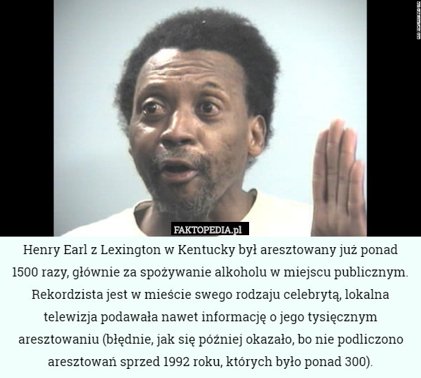 Henry Earl z Lexington w Kentucky był aresztowany już ponad 1500 razy, głównie za spożywanie alkoholu w miejscu publicznym. Rekordzista jest w mieście swego rodzaju celebrytą, lokalna telewizja podawała nawet informację o jego tysięcznym aresztowaniu (błędnie, jak się później okazało, bo nie podliczono aresztowań sprzed 1992 roku, których było ponad 300). 