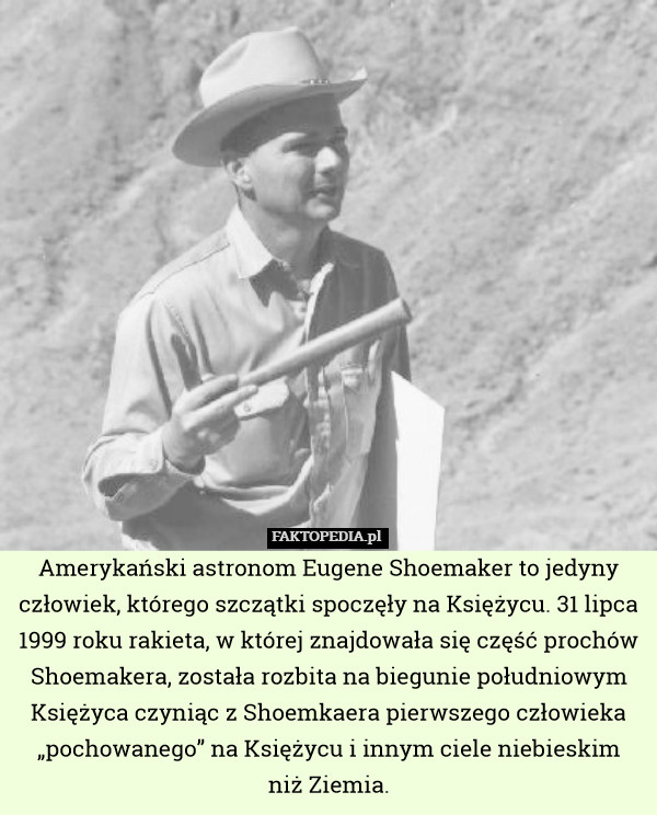 Amerykański astronom Eugene Shoemaker to jedyny człowiek, którego szczątki spoczęły na Księżycu. 31 lipca 1999 roku rakieta, w której znajdowała się część prochów Shoemakera, została rozbita na biegunie południowym Księżyca czyniąc z Shoemkaera pierwszego człowieka „pochowanego” na Księżycu i innym ciele niebieskim
niż Ziemia. 