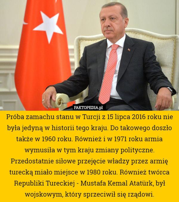 Próba zamachu stanu w Turcji z 15 lipca 2016 roku nie była jedyną w historii tego kraju. Do takowego doszło także w 1960 roku. Również i w 1971 roku armia wymusiła w tym kraju zmiany polityczne. Przedostatnie siłowe przejęcie władzy przez armię turecką miało miejsce w 1980 roku. Również twórca Republiki Tureckiej - Mustafa Kemal Atatürk, był wojskowym, który sprzeciwił się rządowi. 