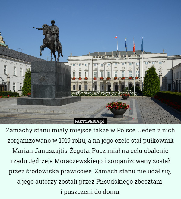 Zamachy stanu miały miejsce także w Polsce. Jeden z nich zorganizowano w 1919 roku, a na jego czele stał pułkownik Marian Januszajtis-Żegota. Pucz miał na celu obalenie rządu Jędrzeja Moraczewskiego i zorganizowany został przez środowiska prawicowe. Zamach stanu nie udał się, 
a jego autorzy zostali przez Piłsudskiego zbesztani 
i puszczeni do domu. 
