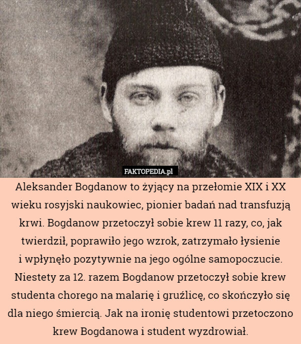 Aleksander Bogdanow to żyjący na przełomie XIX i XX wieku rosyjski naukowiec, pionier badań nad transfuzją krwi. Bogdanow przetoczył sobie krew 11 razy, co, jak twierdził, poprawiło jego wzrok, zatrzymało łysienie
i wpłynęło pozytywnie na jego ogólne samopoczucie. Niestety za 12. razem Bogdanow przetoczył sobie krew studenta chorego na malarię i gruźlicę, co skończyło się dla niego śmiercią. Jak na ironię studentowi przetoczono krew Bogdanowa i student wyzdrowiał. 