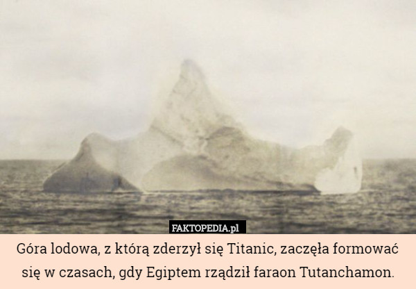 Góra lodowa, z którą zderzył się Titanic, zaczęła formować się w czasach, gdy Egiptem rządził faraon Tutanchamon. 