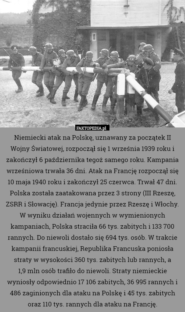 Niemiecki atak na Polskę, uznawany za początek II Wojny Światowej, rozpoczął się 1 września 1939 roku i zakończył 6 października tegoż samego roku. Kampania wrześniowa trwała 36 dni. Atak na Francję rozpoczął się 10 maja 1940 roku i zakończył 25 czerwca. Trwał 47 dni. Polska została zaatakowana przez 3 strony (III Rzeszę, ZSRR i Słowację). Francja jedynie przez Rzeszę i Włochy. W wyniku działań wojennych w wymienionych kampaniach, Polska straciła 66 tys. zabitych i 133 700 rannych. Do niewoli dostało się 694 tys. osób. W trakcie kampanii francuskiej, Republika Francuska poniosła straty w wysokości 360 tys. zabitych lub rannych, a
1,9 mln osób trafiło do niewoli. Straty niemieckie wyniosły odpowiednio 17 106 zabitych, 36 995 rannych i 486 zaginionych dla ataku na Polskę i 45 tys. zabitych oraz 110 tys. rannych dla ataku na Francję. 