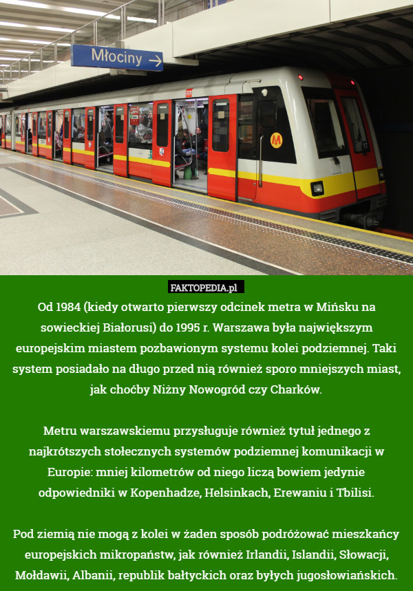 Od 1984 (kiedy otwarto pierwszy odcinek metra w Mińsku na sowieckiej Białorusi) do 1995 r. Warszawa była największym europejskim miastem pozbawionym systemu kolei podziemnej. Taki system posiadało na długo przed nią również sporo mniejszych miast, jak choćby Niżny Nowogród czy Charków.

Metru warszawskiemu przysługuje również tytuł jednego z najkrótszych stołecznych systemów podziemnej komunikacji w Europie: mniej kilometrów od niego liczą bowiem jedynie odpowiedniki w Kopenhadze, Helsinkach, Erewaniu i Tbilisi.

Pod ziemią nie mogą z kolei w żaden sposób podróżować mieszkańcy europejskich mikropaństw, jak również Irlandii, Islandii, Słowacji, Mołdawii, Albanii, republik bałtyckich oraz byłych jugosłowiańskich. 
