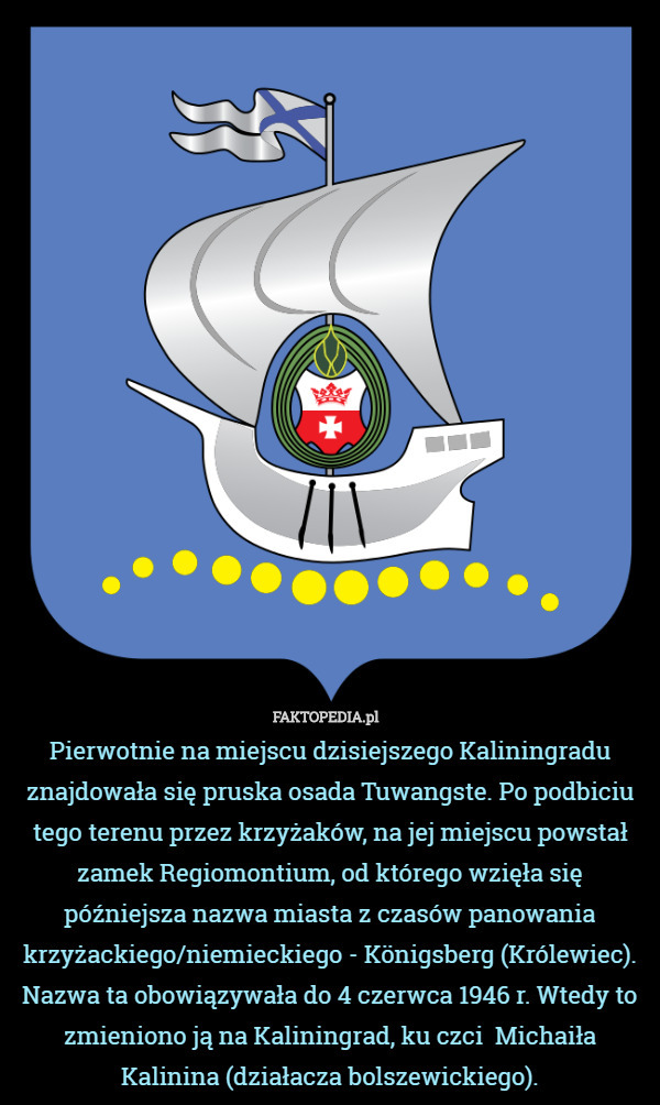Pierwotnie na miejscu dzisiejszego Kaliningradu znajdowała się pruska osada Tuwangste. Po podbiciu tego terenu przez krzyżaków, na jej miejscu powstał zamek Regiomontium, od którego wzięła się późniejsza nazwa miasta z czasów panowania krzyżackiego/niemieckiego - Königsberg (Królewiec). Nazwa ta obowiązywała do 4 czerwca 1946 r. Wtedy to zmieniono ją na Kaliningrad, ku czci  Michaiła Kalinina (działacza bolszewickiego). 