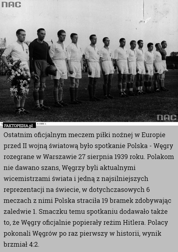Ostatnim oficjalnym meczem piłki noźnej w Europie przed II wojną światową było spotkanie Polska - Węgry rozegrane w Warszawie 27 sierpnia 1939 roku. Polakom nie dawano szans, Węgrzy byli aktualnymi wicemistrzami świata i jedną z najsilniejszych reprezentacji na świecie, w dotychczasowych 6 meczach z nimi Polska straciła 19 bramek zdobywając zaledwie 1. Smaczku temu spotkaniu dodawało także to, że Węgry oficjalnie popierały reżim Hitlera. Polacy pokonali Węgrów po raz pierwszy w historii, wynik brzmiał 4:2. 