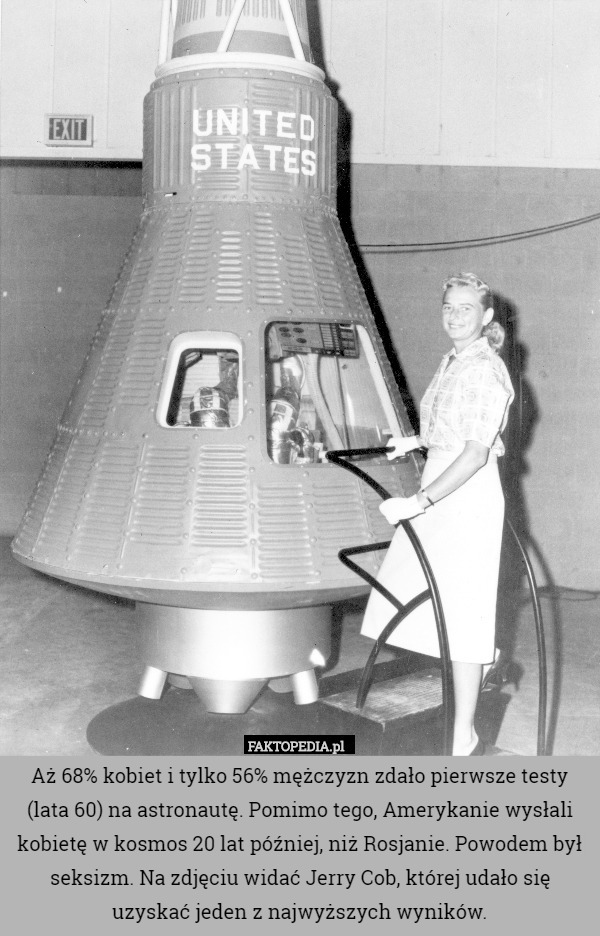 Aż 68% kobiet i tylko 56% mężczyzn zdało pierwsze testy (lata 60) na astronautę. Pomimo tego, Amerykanie wysłali kobietę w kosmos 20 lat później, niż Rosjanie. Powodem był seksizm. Na zdjęciu widać Jerry Cob, której udało się uzyskać jeden z najwyższych wyników. 