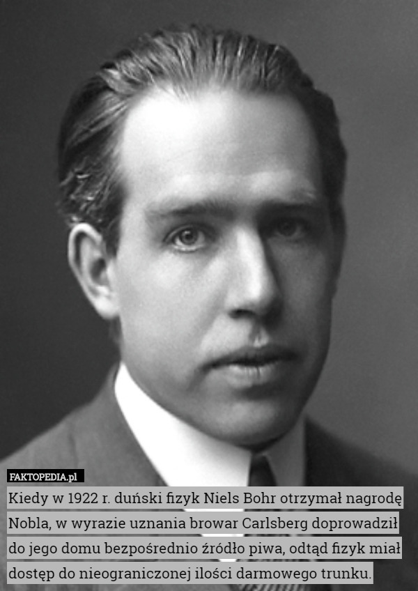 Kiedy w 1922 r. duński fizyk Niels Bohr otrzymał nagrodę Nobla, w wyrazie uznania browar Carlsberg doprowadził do jego domu bezpośrednio źródło piwa, odtąd fizyk miał dostęp do nieograniczonej ilości darmowego trunku. 