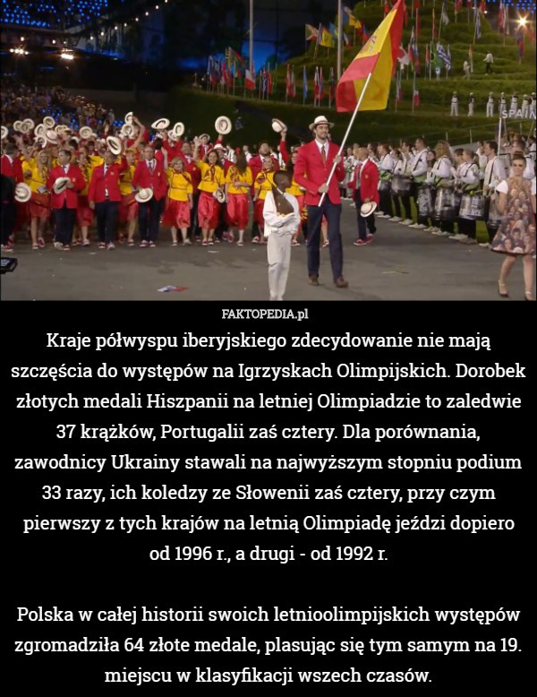 Kraje półwyspu iberyjskiego zdecydowanie nie mają szczęścia do występów na Igrzyskach Olimpijskich. Dorobek złotych medali Hiszpanii na letniej Olimpiadzie to zaledwie 37 krążków, Portugalii zaś cztery. Dla porównania, zawodnicy Ukrainy stawali na najwyższym stopniu podium 33 razy, ich koledzy ze Słowenii zaś cztery, przy czym pierwszy z tych krajów na letnią Olimpiadę jeździ dopiero od 1996 r., a drugi - od 1992 r.

Polska w całej historii swoich letnioolimpijskich występów zgromadziła 64 złote medale, plasując się tym samym na 19. miejscu w klasyfikacji wszech czasów. 