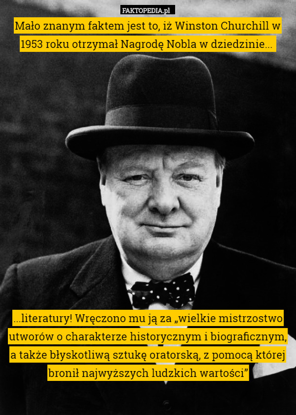 Mało znanym faktem jest to, iż Winston Churchill w 1953 roku otrzymał Nagrodę Nobla w dziedzinie... 














...literatury! Wręczono mu ją za „wielkie mistrzostwo utworów o charakterze historycznym i biograficznym, a także błyskotliwą sztukę oratorską, z pomocą której bronił najwyższych ludzkich wartości” 